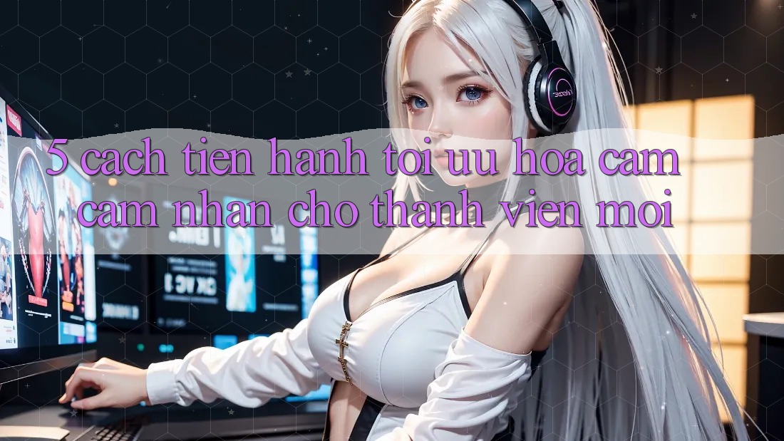 5. Cách tiến hành Tối Ưu Hóa Cảm cảm nhận Cho Thành Viên Mới