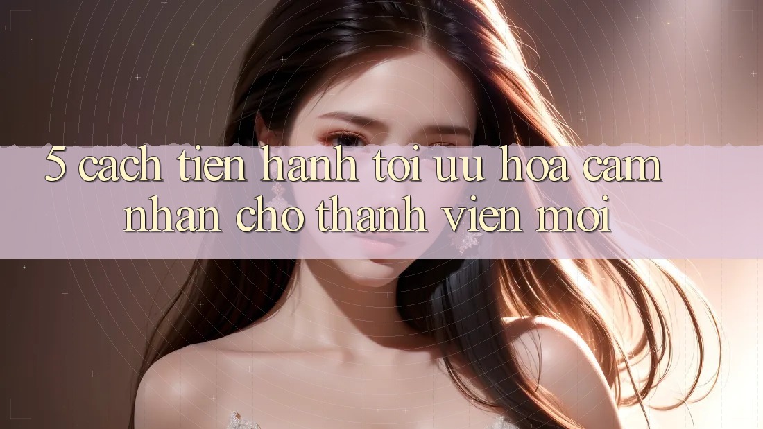 5. Cách tiến hành Tối Ưu Hóa Cảm nhận Cho Thành Viên Mới