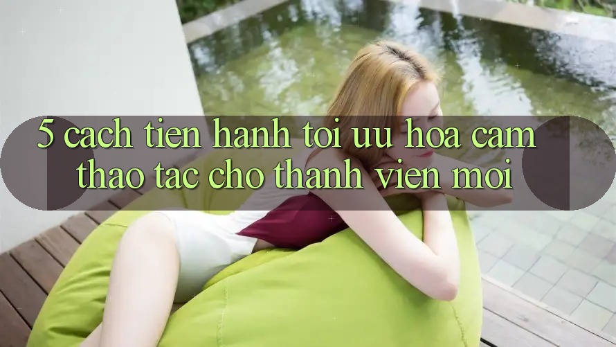 5. Cách tiến hành Tối Ưu Hóa Cảm thao tác Cho Thành Viên Mới