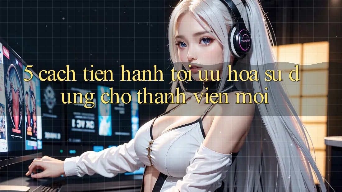 5. Cách tiến hành Tối Ưu Hóa Sử dụng Cho Thành Viên Mới