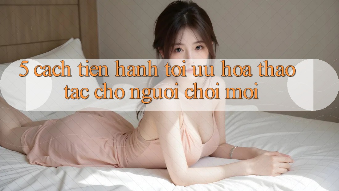 5. Cách tiến hành Tối Ưu Hóa Thao tác Cho Người chơi Mới