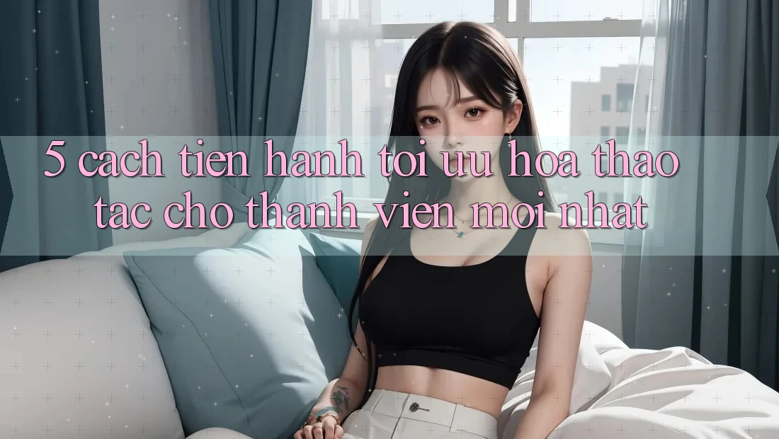 5. Cách tiến hành Tối Ưu Hóa Thao tác Cho Thành Viên Mới nhất