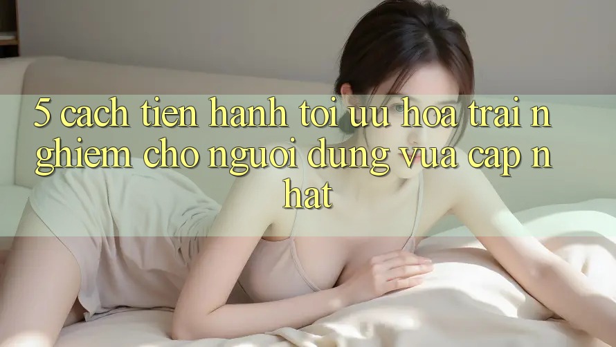 5. Cách tiến hành Tối Ưu Hóa Trải Nghiệm Cho Người dùng Vừa cập nhật