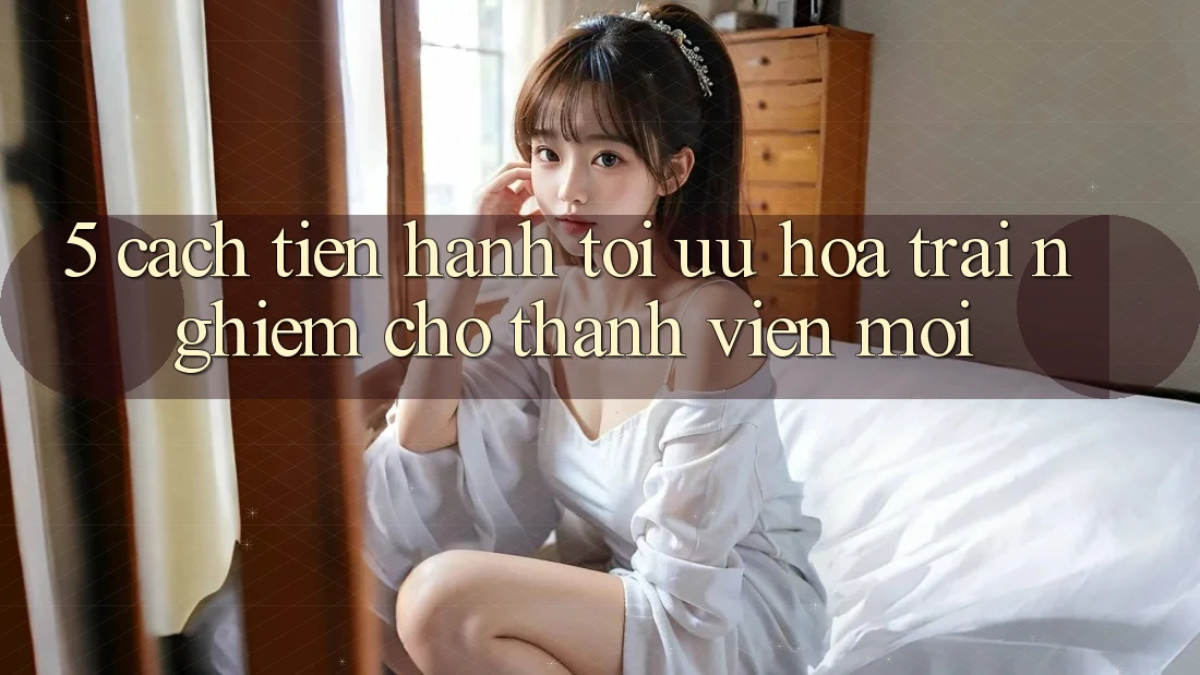 5. Cách tiến hành Tối Ưu Hóa Trải nghiệm Cho Thành Viên Mới