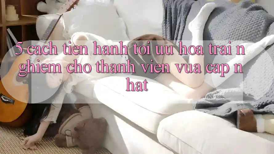 5. Cách tiến hành Tối Ưu Hóa Trải nghiệm Cho Thành viên Vừa cập nhật
