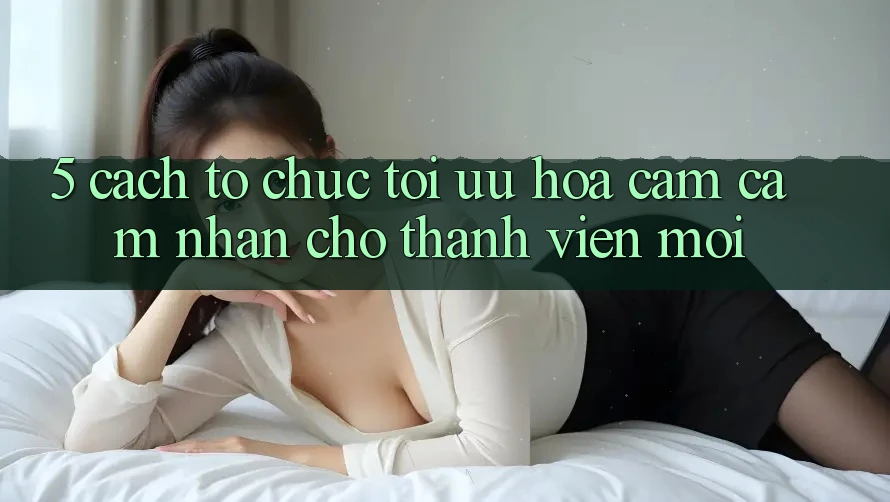 5. Cách tổ chức Tối Ưu Hóa Cảm cảm nhận Cho Thành Viên Mới 5. Cách tổ chức Tối Ưu Hóa Cảm cảm nhận Cho Thành Viên Mới