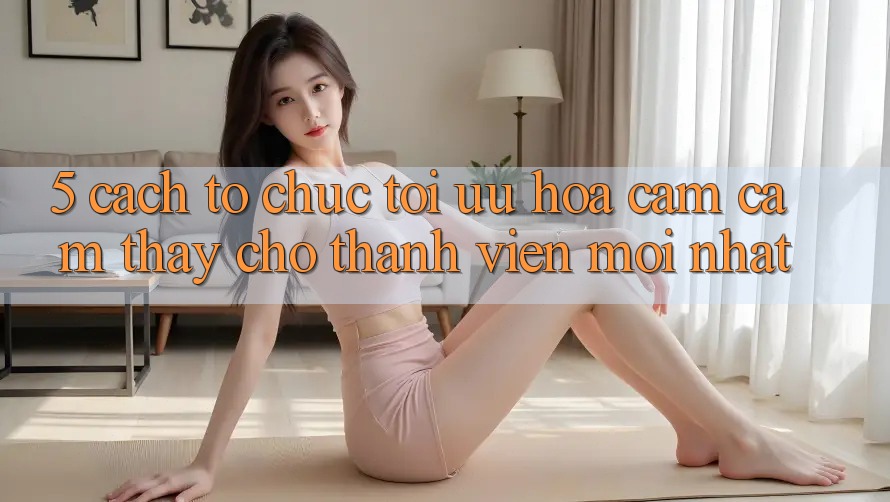 5. Cách tổ chức Tối Ưu Hóa Cảm cảm thấy Cho Thành Viên Mới nhất