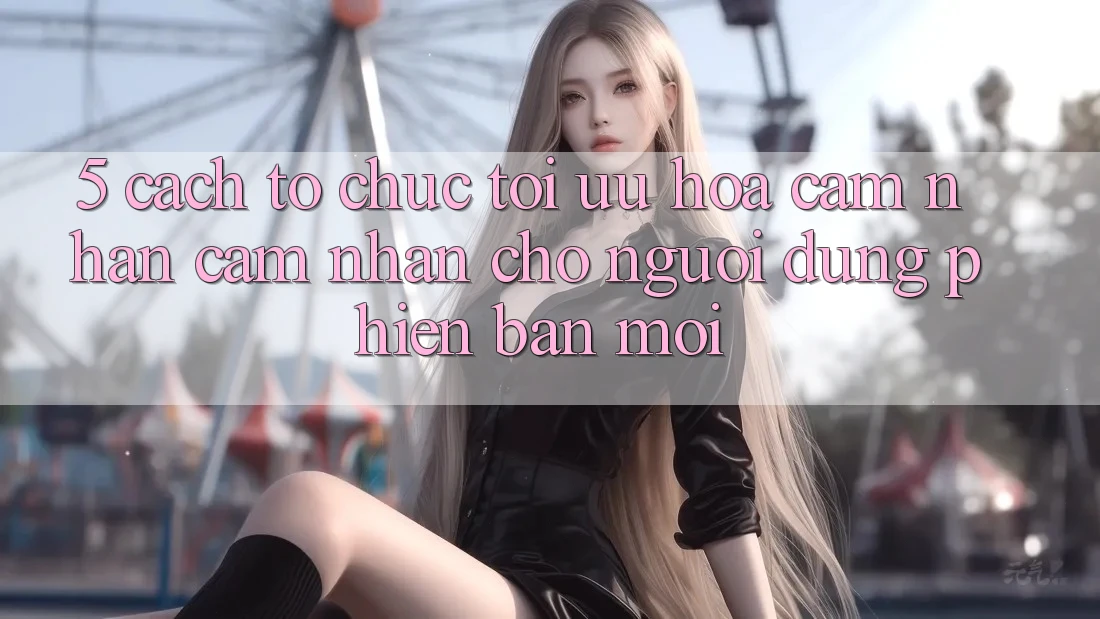 5. Cách tổ chức Tối Ưu Hóa Cảm nhận cảm nhận Cho Người dùng Phiên bản mới 5. Cách tổ chức Tối Ưu Hóa Cảm nhận cảm nhận Cho Người dùng Phiên bản mới