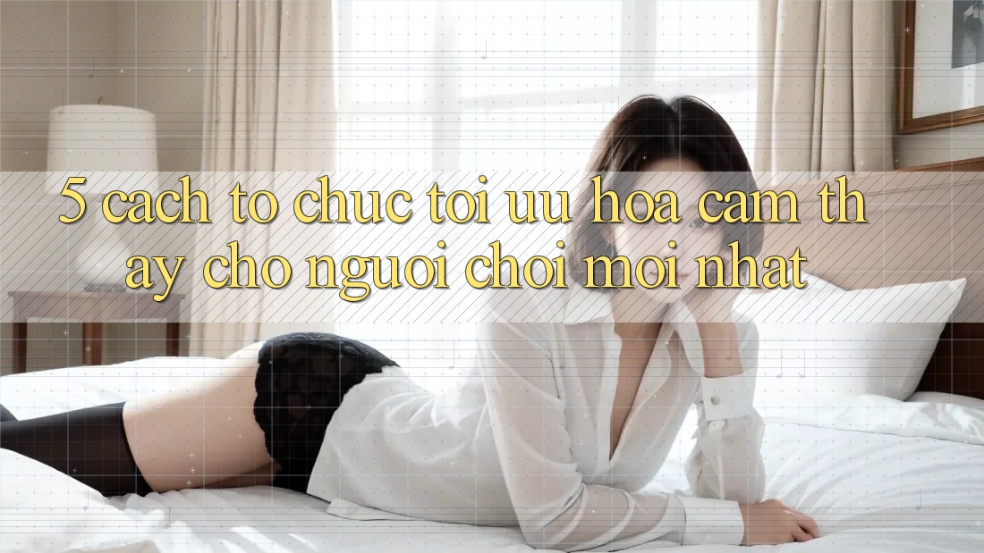 5. Cách tổ chức Tối Ưu Hóa Cảm thấy Cho Người chơi Mới nhất