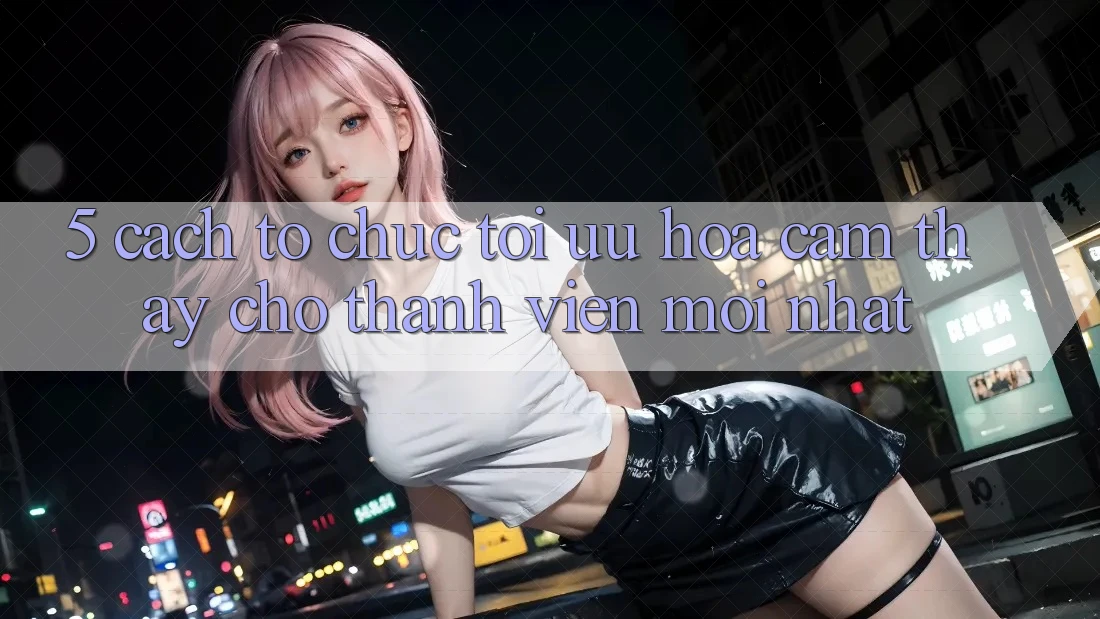 5. Cách tổ chức Tối Ưu Hóa Cảm thấy Cho Thành Viên Mới nhất