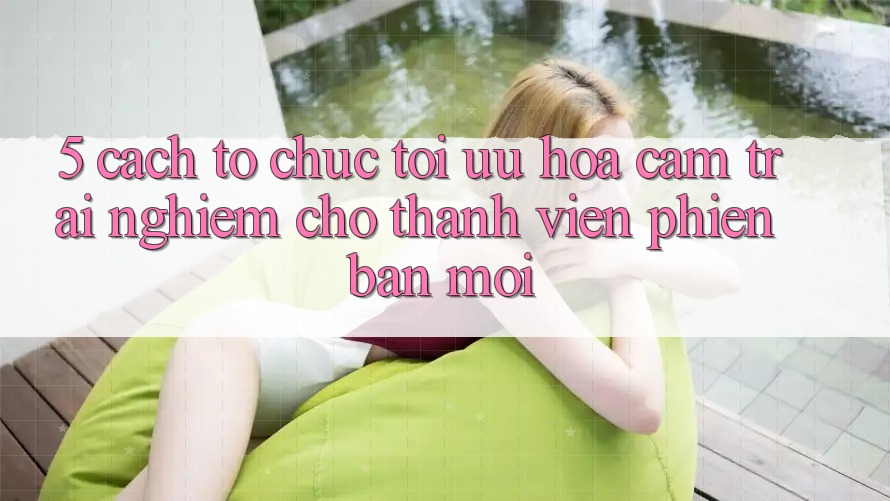 5. Cách tổ chức Tối Ưu Hóa Cảm trải nghiệm Cho Thành Viên Phiên bản mới