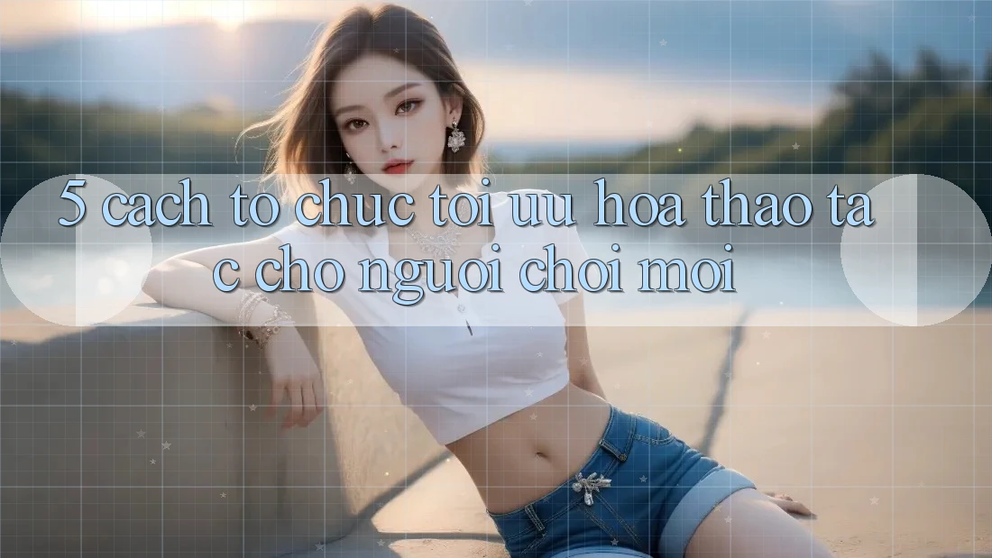 5. Cách tổ chức Tối Ưu Hóa Thao tác Cho Người chơi Mới