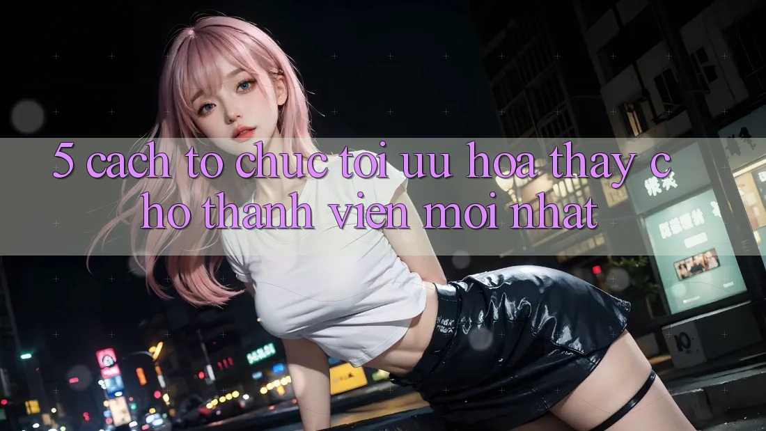 5. Cách tổ chức Tối Ưu Hóa Thấy Cho Thành Viên Mới nhất