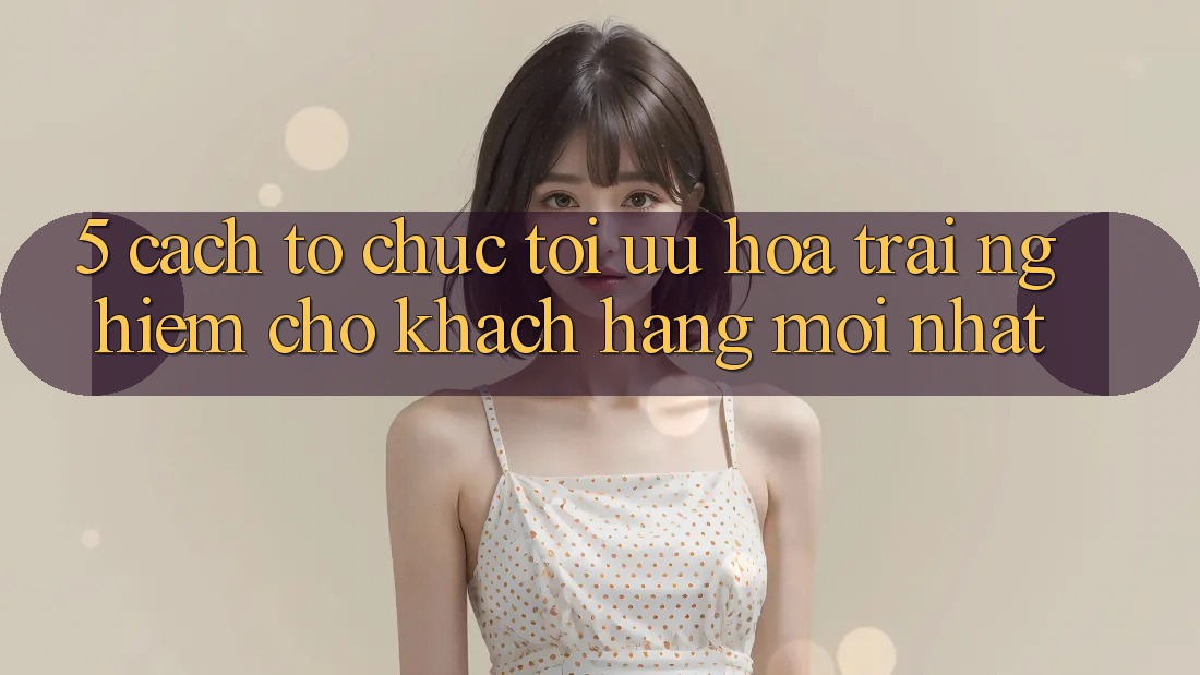 5. Cách tổ chức Tối Ưu Hóa Trải Nghiệm Cho Khách hàng Mới nhất