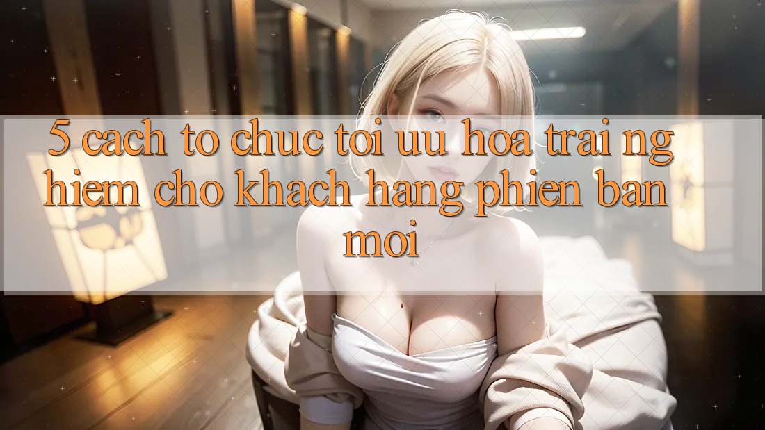 5. Cách tổ chức Tối Ưu Hóa Trải Nghiệm Cho Khách hàng Phiên bản mới