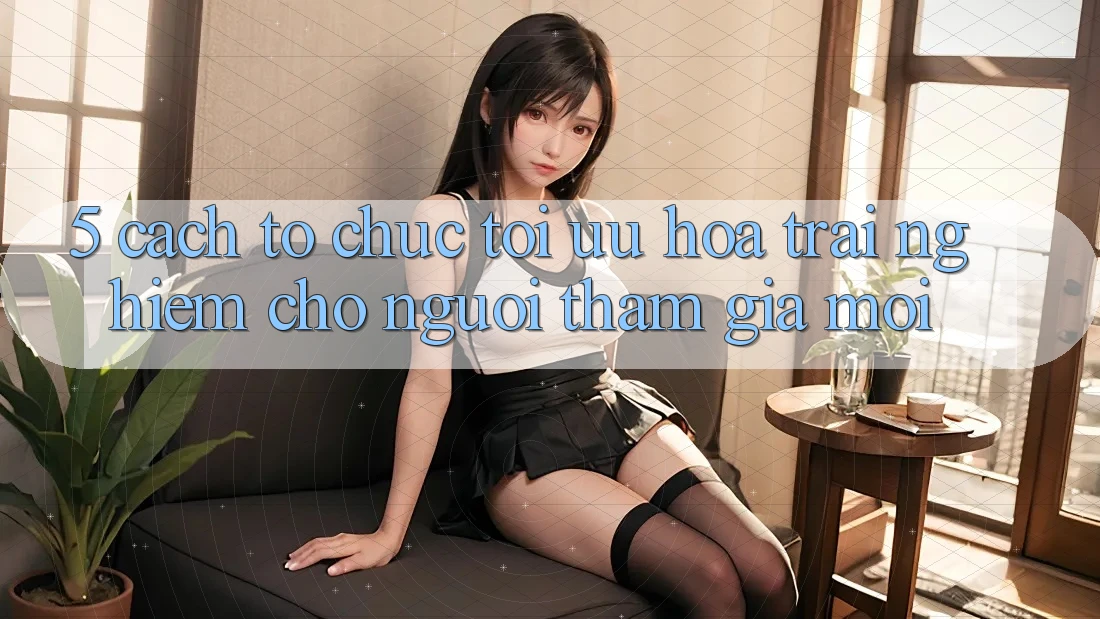 5. Cách tổ chức Tối Ưu Hóa Trải nghiệm Cho Người tham gia Mới