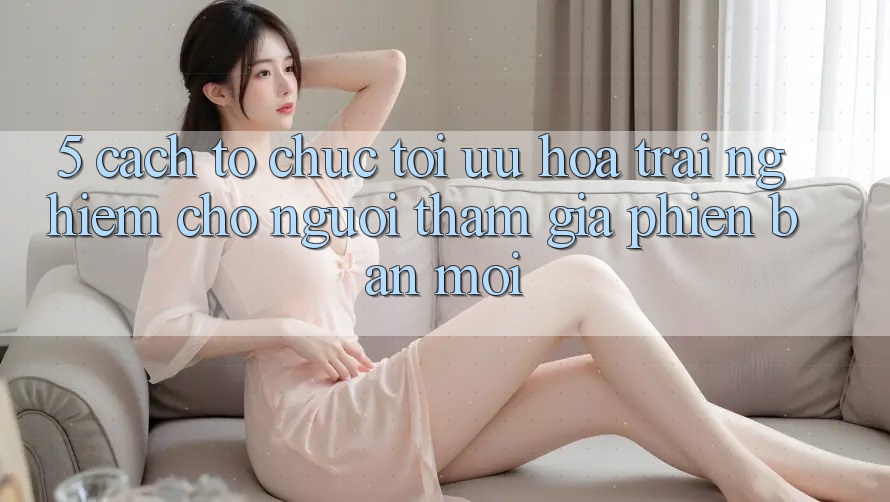 5. Cách tổ chức Tối Ưu Hóa Trải Nghiệm Cho Người tham gia Phiên bản mới