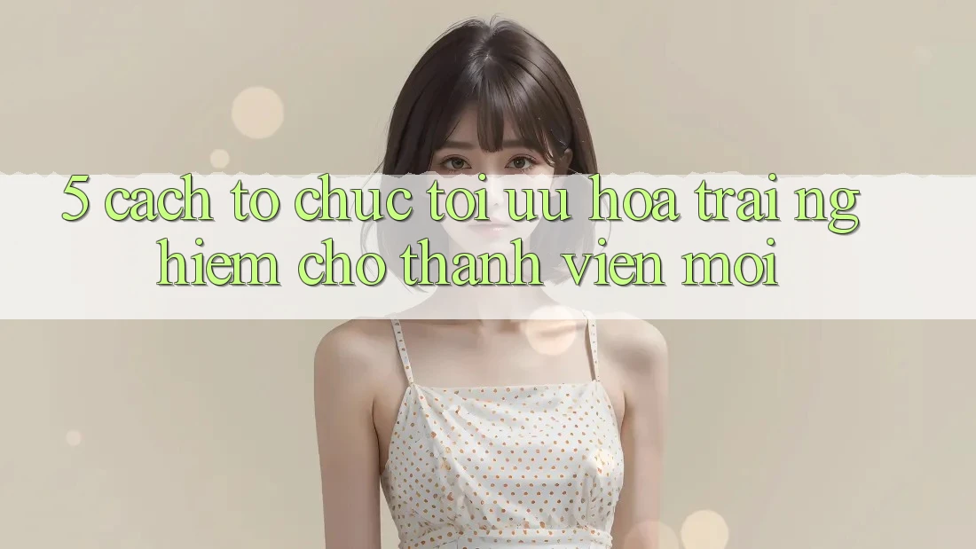 5. Cách tổ chức Tối Ưu Hóa Trải Nghiệm Cho Thành Viên Mới
