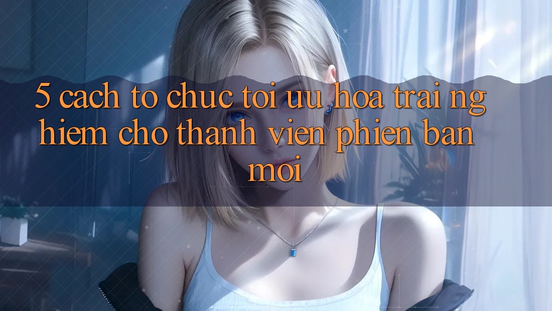 5. Cách tổ chức Tối Ưu Hóa Trải Nghiệm Cho Thành Viên Phiên bản mới