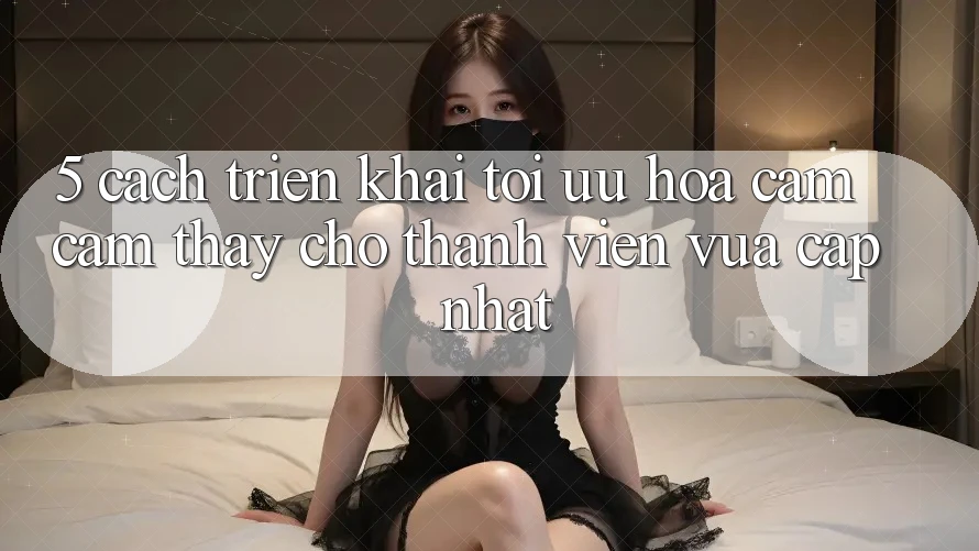 5. Cách triển khai Tối Ưu Hóa Cảm cảm thấy Cho Thành Viên Vừa cập nhật