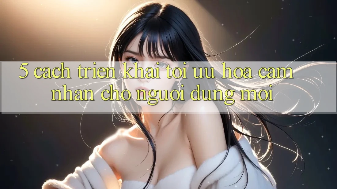 5. Cách triển khai Tối Ưu Hóa Cảm nhận Cho Người dùng Mới