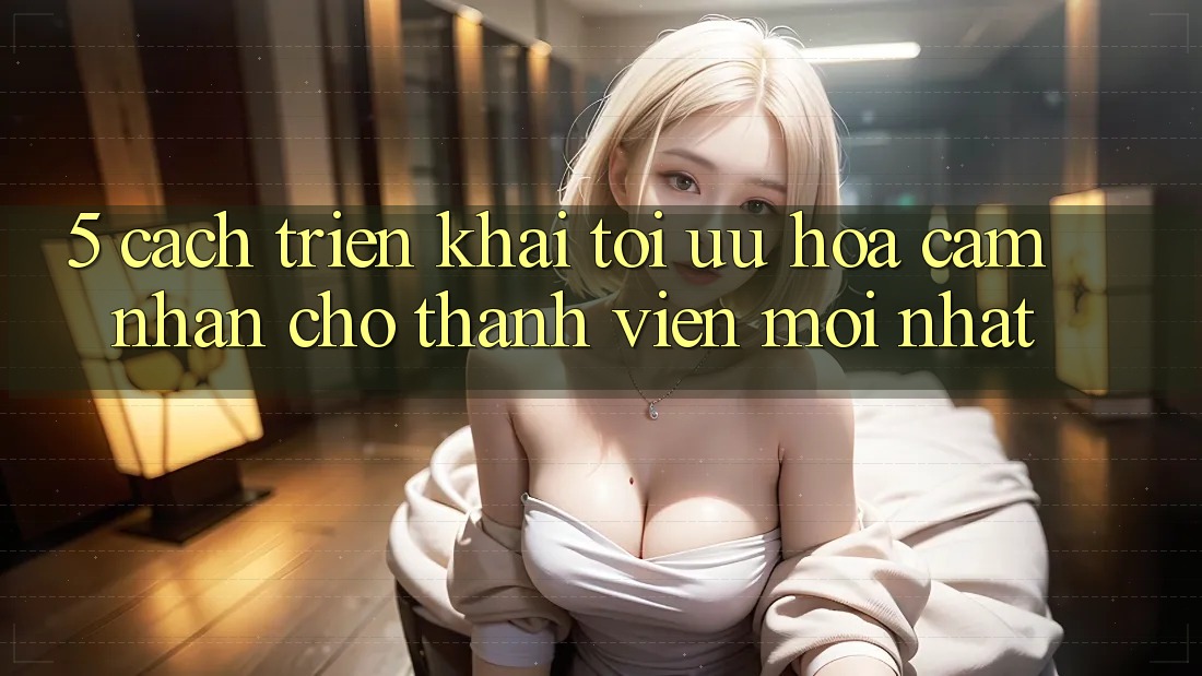 5. Cách triển khai Tối Ưu Hóa Cảm nhận Cho Thành viên Mới nhất