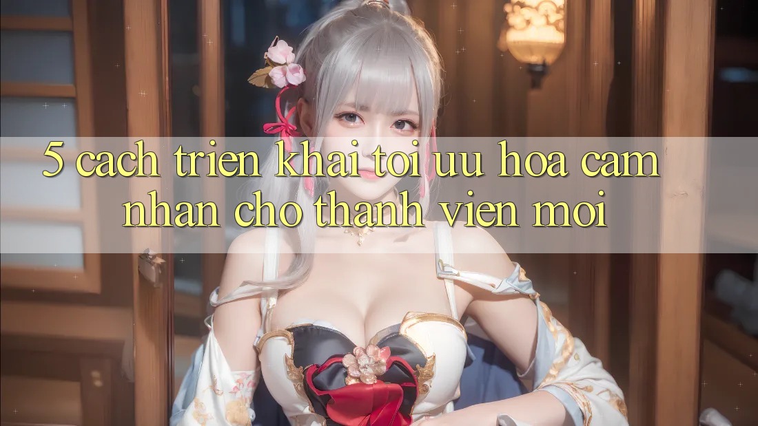 5. Cách triển khai Tối Ưu Hóa Cảm nhận Cho Thành Viên Mới