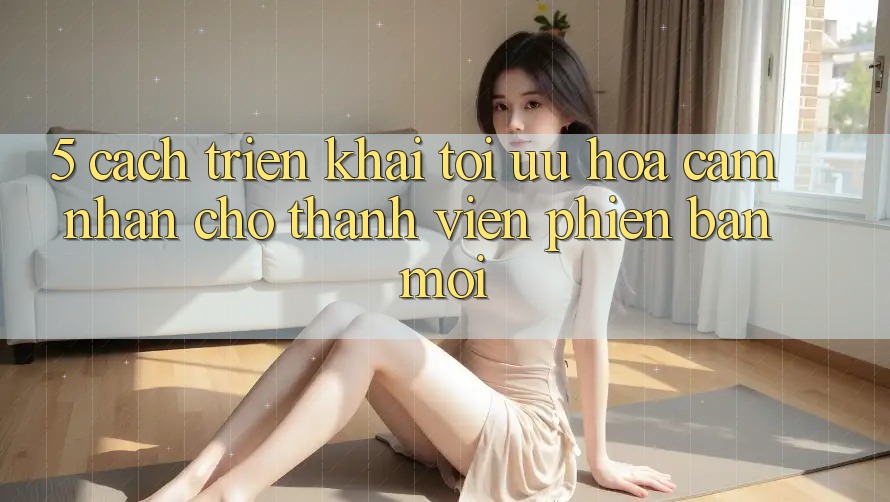 5. Cách triển khai Tối Ưu Hóa Cảm nhận Cho Thành Viên Phiên bản mới