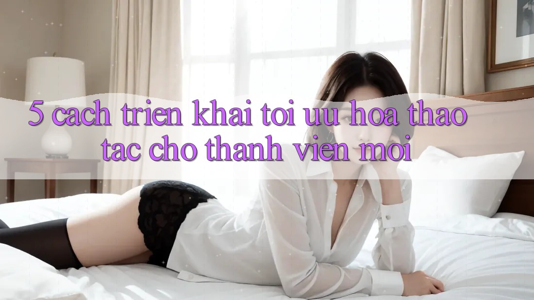 5. Cách triển khai Tối Ưu Hóa Thao tác Cho Thành Viên Mới