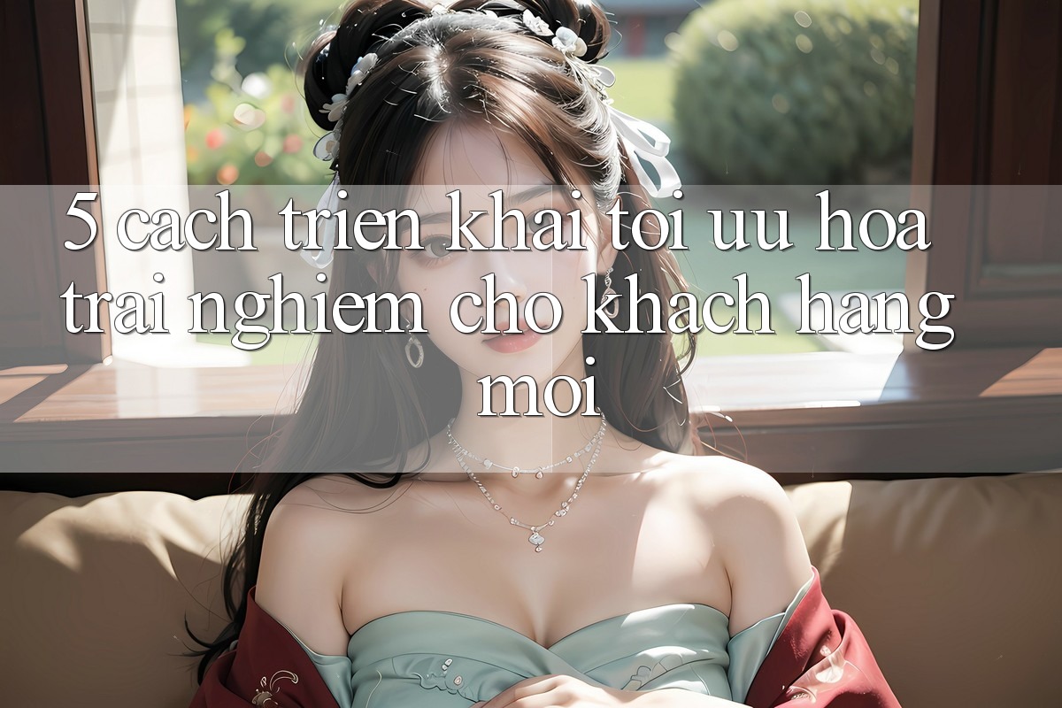 5. Cách triển khai Tối Ưu Hóa Trải Nghiệm Cho Khách hàng Mới