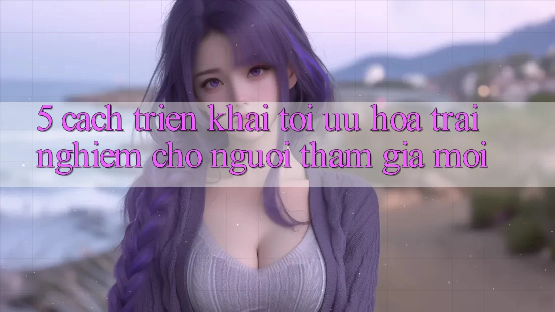 5. Cách triển khai Tối Ưu Hóa Trải nghiệm Cho Người tham gia Mới