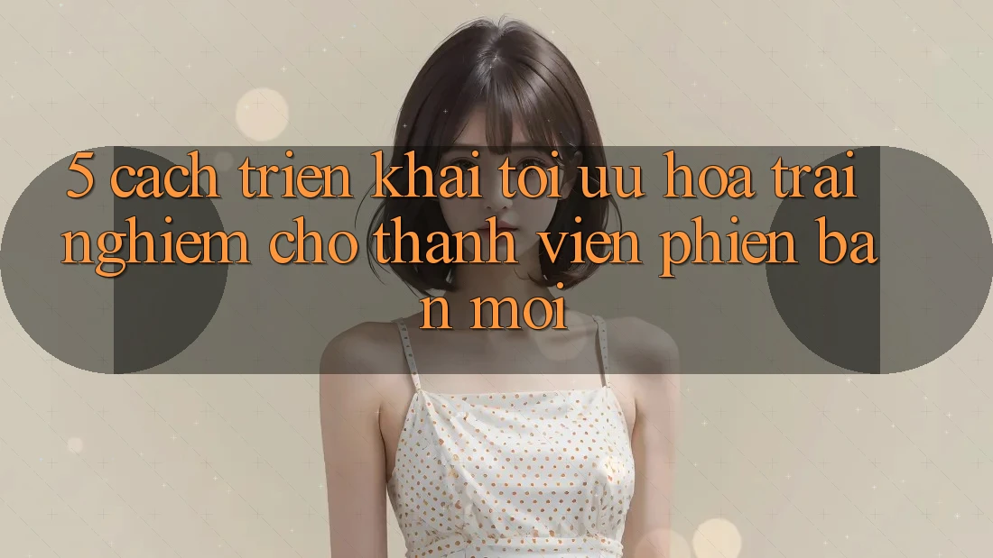 5. Cách triển khai Tối Ưu Hóa Trải Nghiệm Cho Thành Viên Phiên bản mới