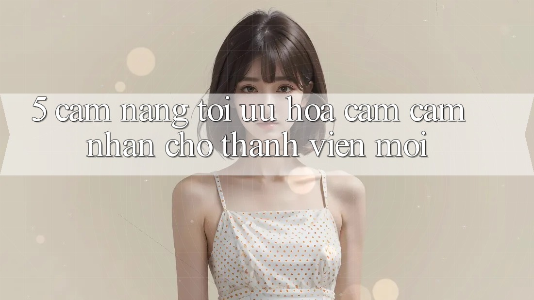 5. Cẩm nang Tối Ưu Hóa Cảm cảm nhận Cho Thành Viên Mới