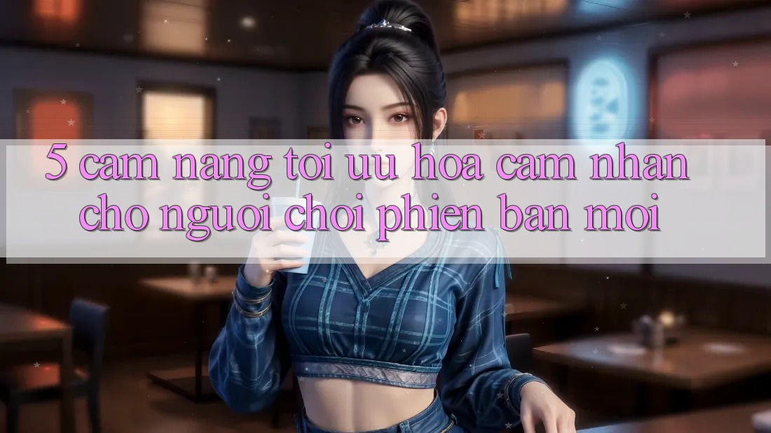5. Cẩm nang Tối Ưu Hóa Cảm nhận Cho Người chơi Phiên bản mới