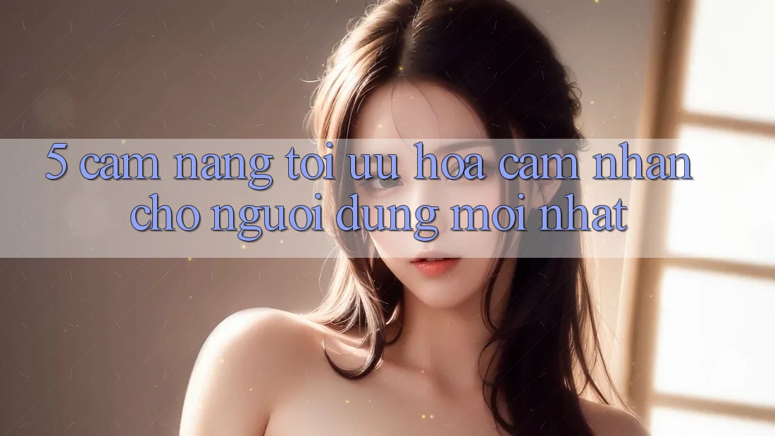 5. Cẩm nang Tối Ưu Hóa Cảm nhận Cho Người dùng Mới nhất