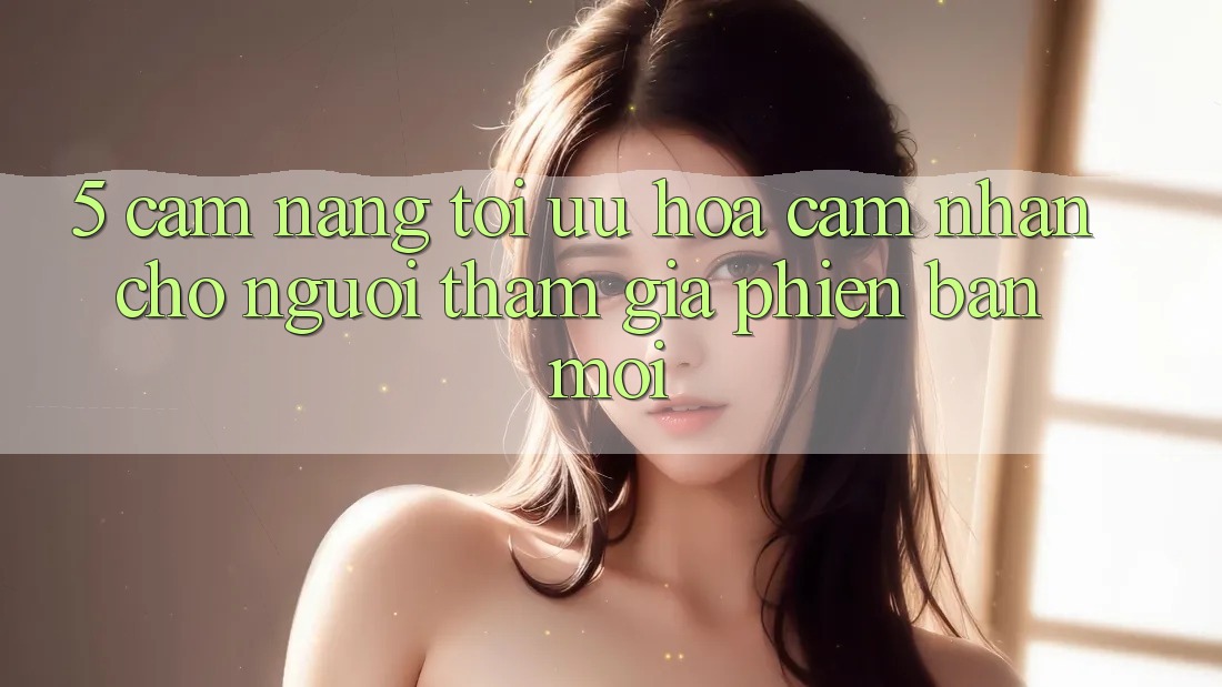 5. Cẩm nang Tối Ưu Hóa Cảm nhận Cho Người tham gia Phiên bản mới