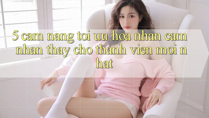 5. Cẩm nang Tối Ưu Hóa Nhận cảm nhận thấy Cho Thành Viên Mới nhất