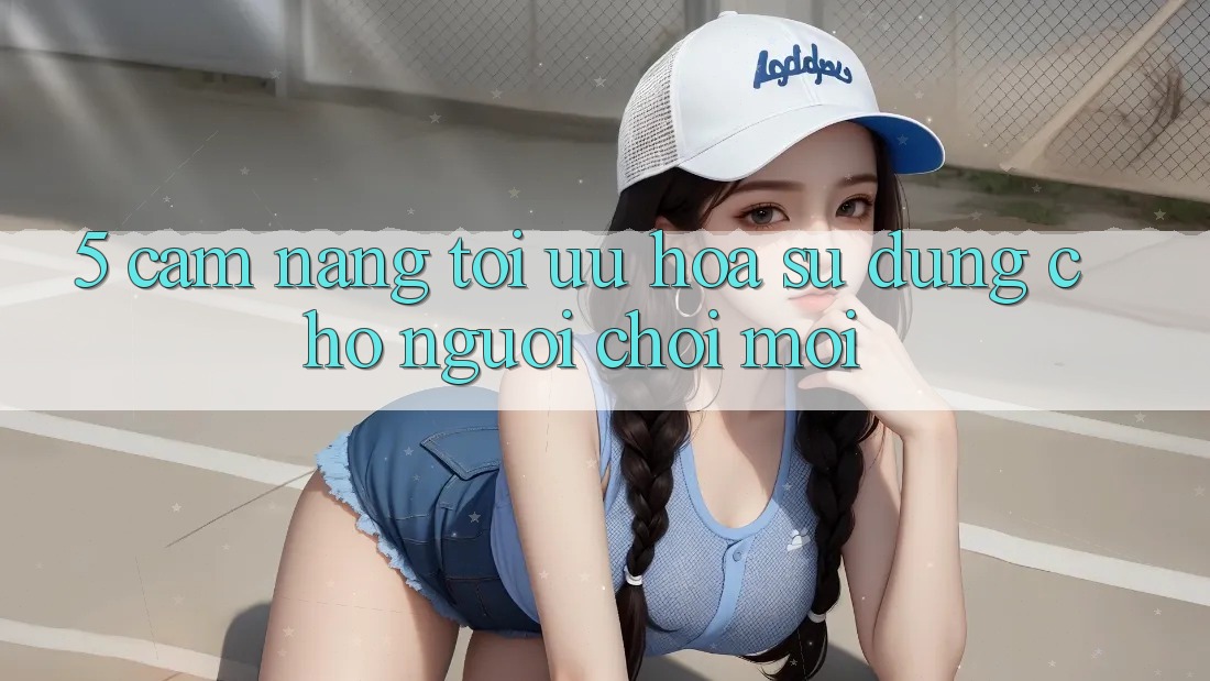 5. Cẩm nang Tối Ưu Hóa Sử dụng Cho Người chơi Mới