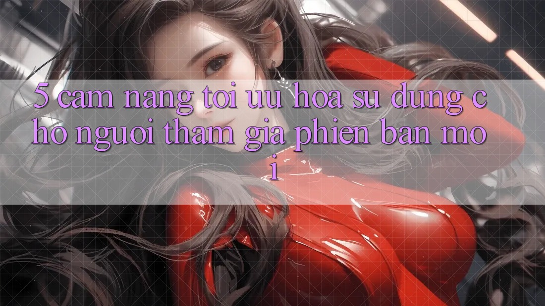 5. Cẩm nang Tối Ưu Hóa Sử dụng Cho Người tham gia Phiên bản mới