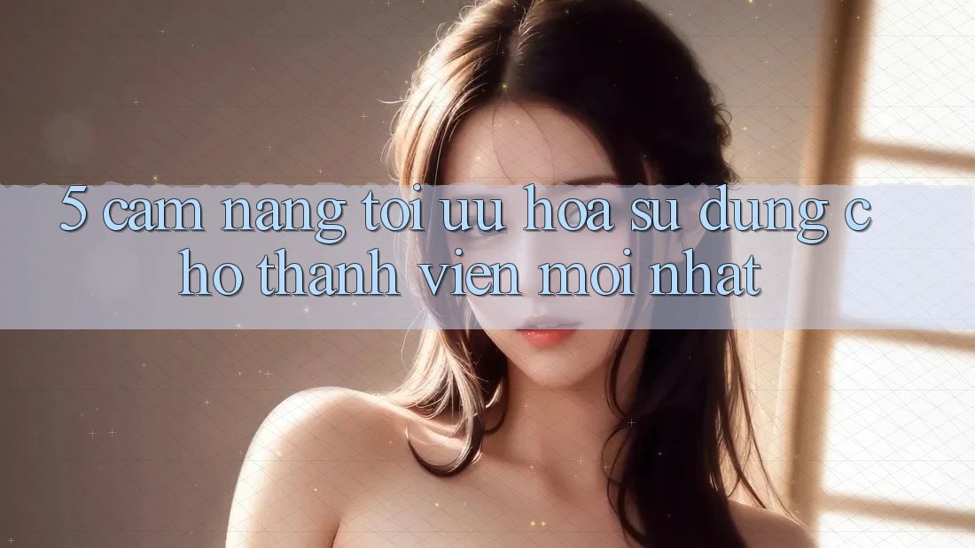 5. Cẩm nang Tối Ưu Hóa Sử dụng Cho Thành Viên Mới nhất
