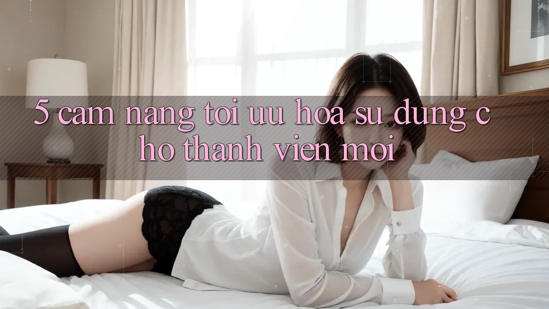 5. Cẩm nang Tối Ưu Hóa Sử dụng Cho Thành Viên Mới