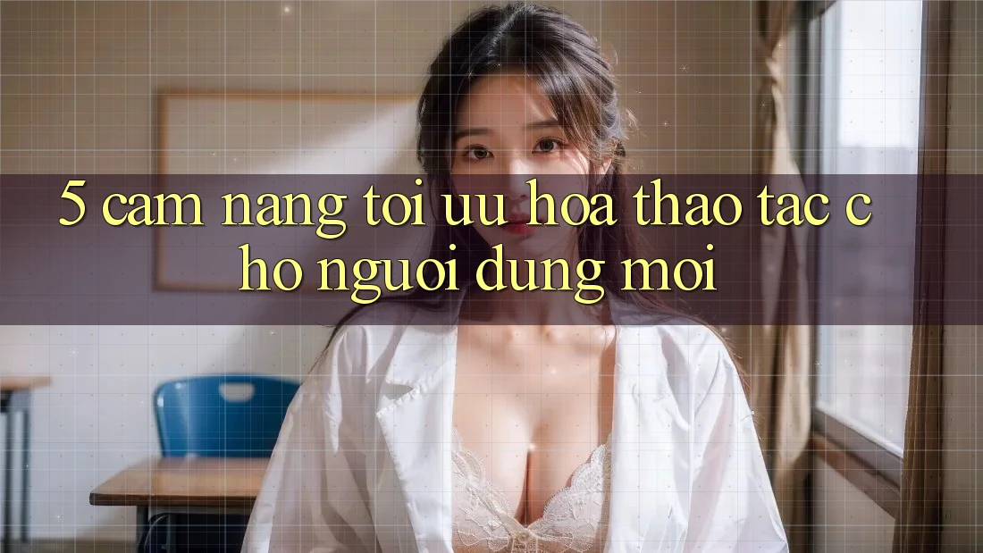 5. Cẩm nang Tối Ưu Hóa Thao tác Cho Người dùng Mới