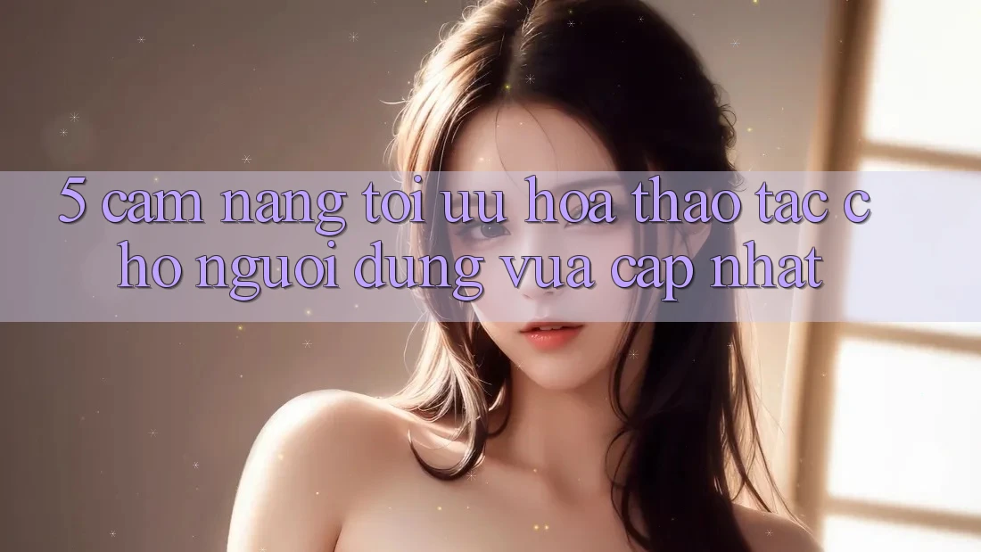 5. Cẩm nang Tối Ưu Hóa Thao tác Cho Người dùng Vừa cập nhật