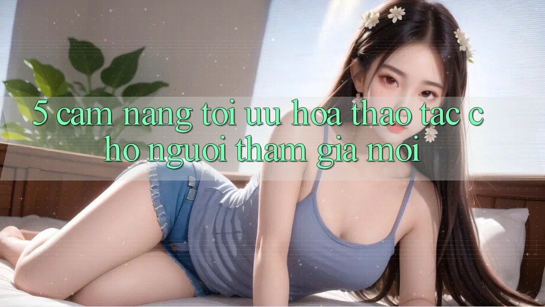 5. Cẩm nang Tối Ưu Hóa Thao tác Cho Người tham gia Mới