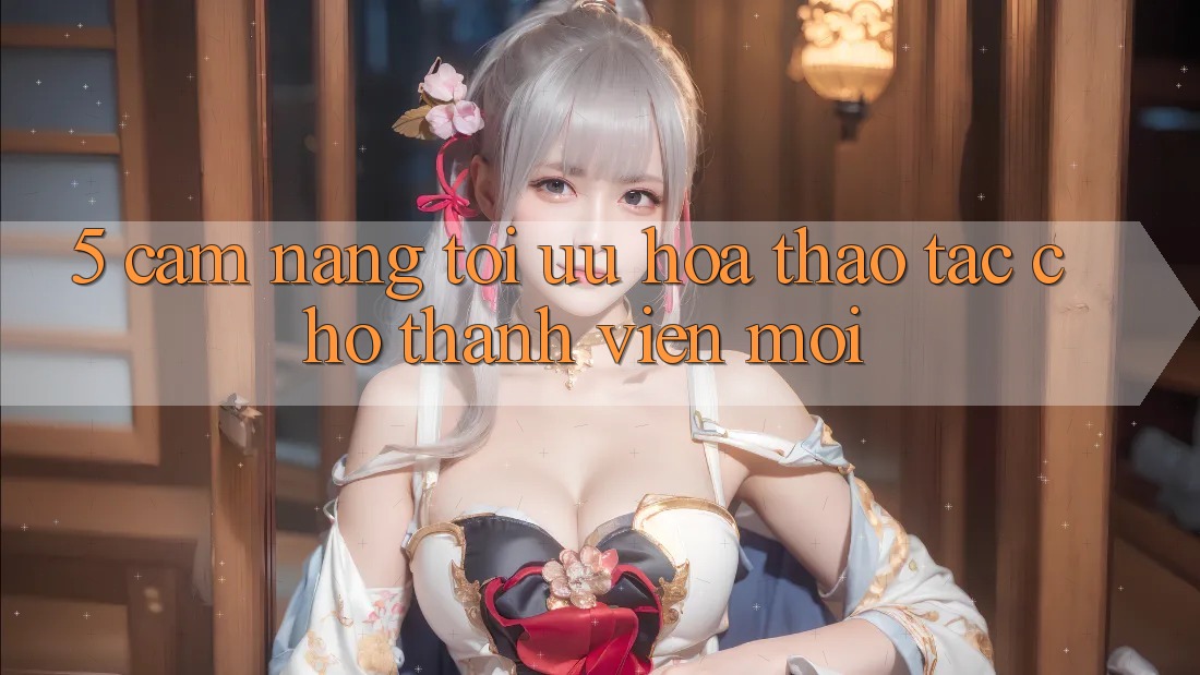 5. Cẩm nang Tối Ưu Hóa Thao tác Cho Thành Viên Mới
