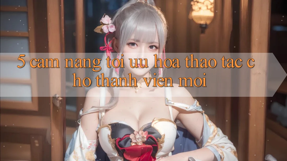 5. Cẩm nang Tối Ưu Hóa Thao tác Cho Thành viên Mới