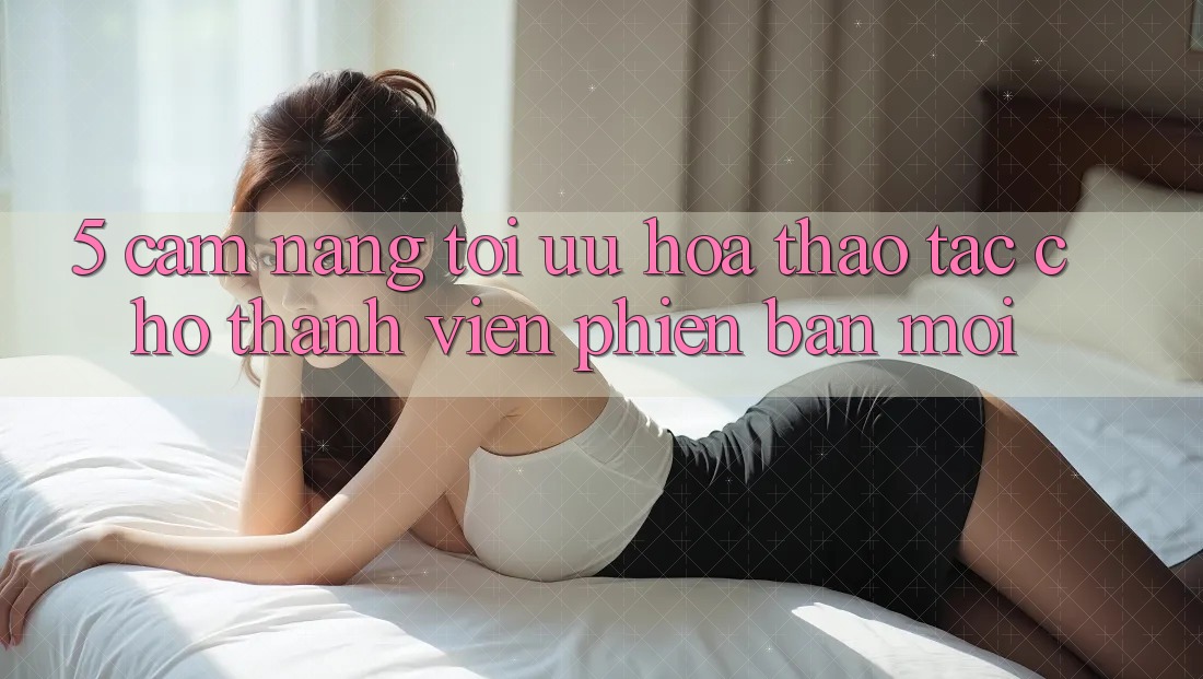 5. Cẩm nang Tối Ưu Hóa Thao tác Cho Thành Viên Phiên bản mới