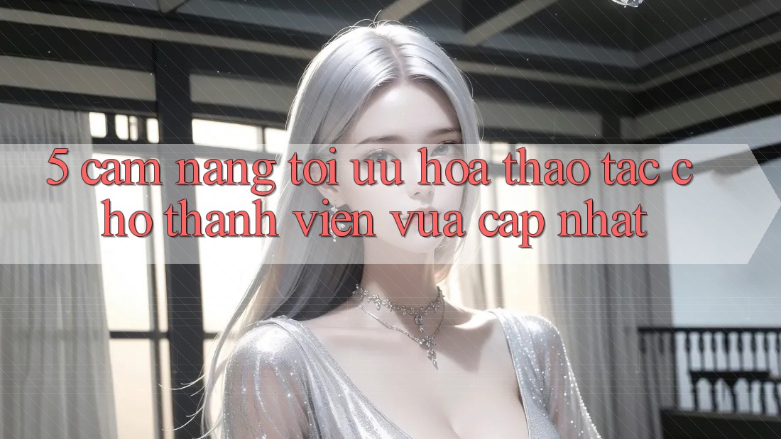 5. Cẩm nang Tối Ưu Hóa Thao tác Cho Thành Viên Vừa cập nhật