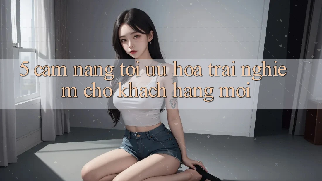 5. Cẩm nang Tối Ưu Hóa Trải nghiệm Cho Khách hàng Mới