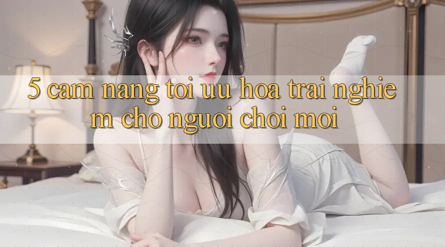 5. Cẩm nang Tối Ưu Hóa Trải Nghiệm Cho Người chơi Mới